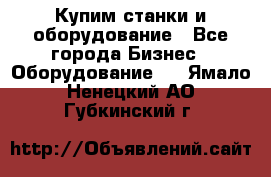 Купим станки и оборудование - Все города Бизнес » Оборудование   . Ямало-Ненецкий АО,Губкинский г.